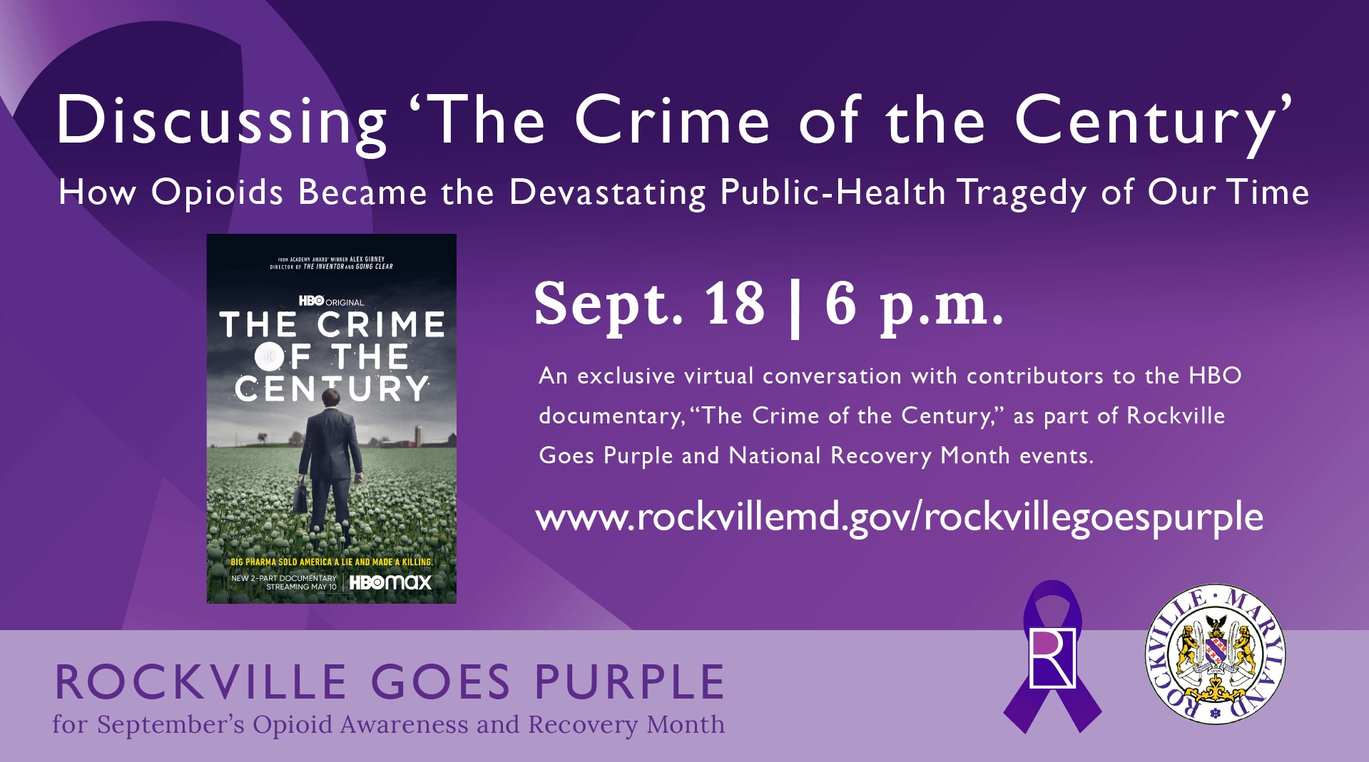 The City of Rockville will host an exclusive virtual conversation with contributors to the HBO documentary, “The Crime of the Century,” as part of Rockville Goes Purple, the city's monthlong September campaign to bring awareness to the national impact of opioid addiction and signal hope for recovery.

The discussion, featuring a Q&A, will be held 6 p.m. Saturday, Sept. 18 via WebEx, with guest and documentary participant Jonathan Novak, a former U.S. Drug Enforcement Agency attorney.

The event is free to and open to the public. Details on how to join the event will be posted at www.rockvillemd.gov/rockvillegoespurple.

A two-part documentary, “The Crime of the Century directed by Emmy and Academy Award winner Alex Gibney, explores the origins, extent and fallout of one of the most devastating public health tragedies of our time, with half a million deaths from overdoses this century alone. The film reveals that America’s opioid epidemic is not a public health crisis that emerged from nowhere.

Learn more about “The Crime of the Century” at www.hbo.com/documentaries/the-crime-of-the-century. For more information about Rockville Goes Purple, visit www.rockvillemd.gov/rockvillegoespurple.

Face coverings are mandatory for all visitors to Rockville facilities, as the city continues its efforts to contain the spread of COVID-19. The requirement applies to all staff and visitors aged 2 and older, whatever their vaccination status.
